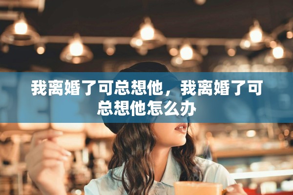 我离婚了可总想他，我离婚了可总想他怎么办