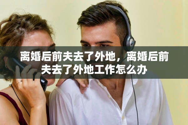 离婚后前夫去了外地，离婚后前夫去了外地工作怎么办