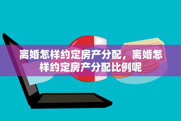 离婚怎样约定房产分配，离婚怎样约定房产分配比例呢