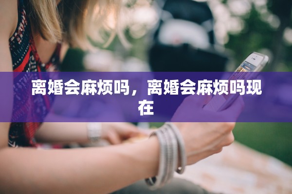 离婚会麻烦吗，离婚会麻烦吗现在