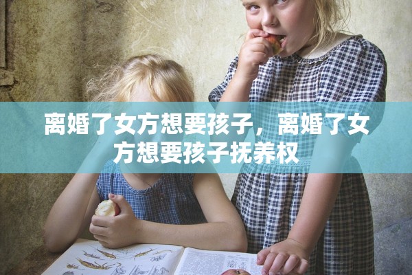 离婚了女方想要孩子，离婚了女方想要孩子抚养权