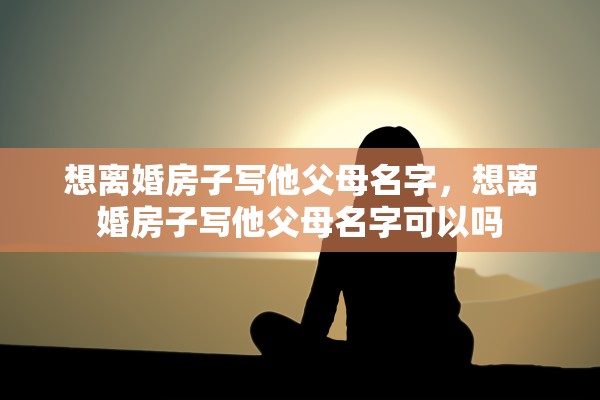 想离婚房子写他父母名字，想离婚房子写他父母名字可以吗