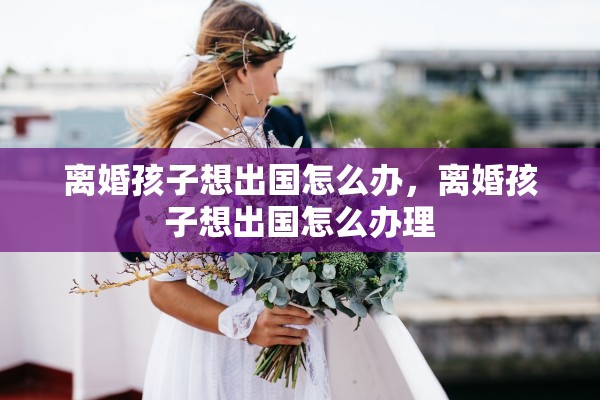 离婚孩子想出国怎么办，离婚孩子想出国怎么办理