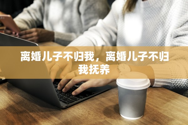离婚儿子不归我，离婚儿子不归我抚养