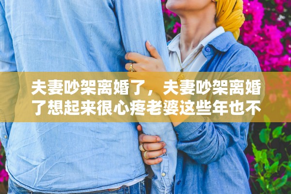 夫妻吵架离婚了，夫妻吵架离婚了想起来很心疼老婆这些年也不容易