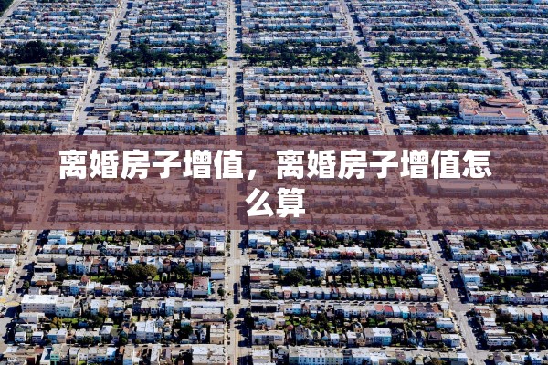 离婚房子增值，离婚房子增值怎么算