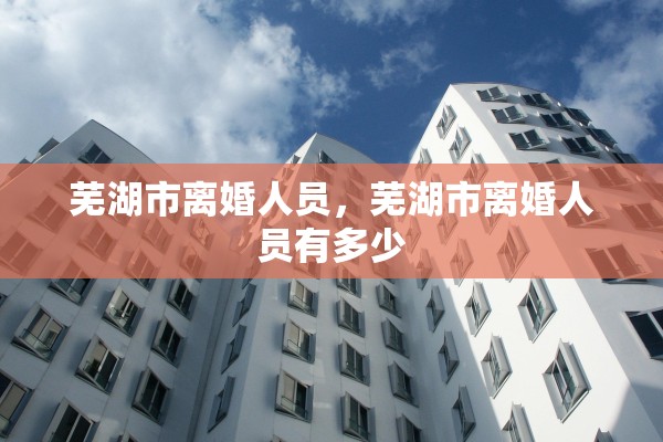 芜湖市离婚人员，芜湖市离婚人员有多少