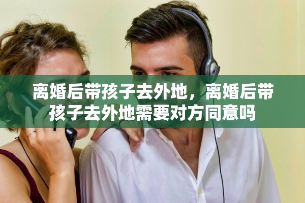 离婚后带孩子去外地，离婚后带孩子去外地需要对方同意吗