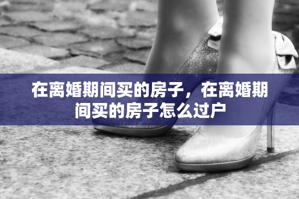 在离婚期间买的房子，在离婚期间买的房子怎么过户