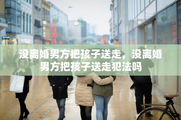 没离婚男方把孩子送走，没离婚男方把孩子送走犯法吗