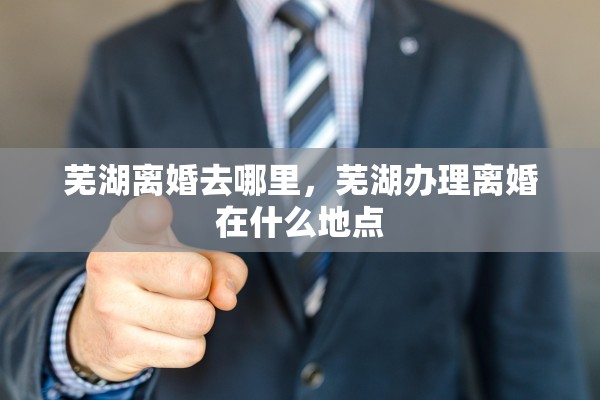 芜湖离婚去哪里，芜湖办理离婚在什么地点