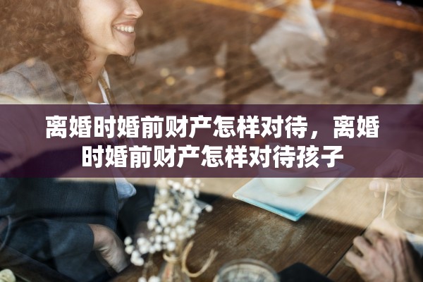 离婚时婚前财产怎样对待，离婚时婚前财产怎样对待孩子