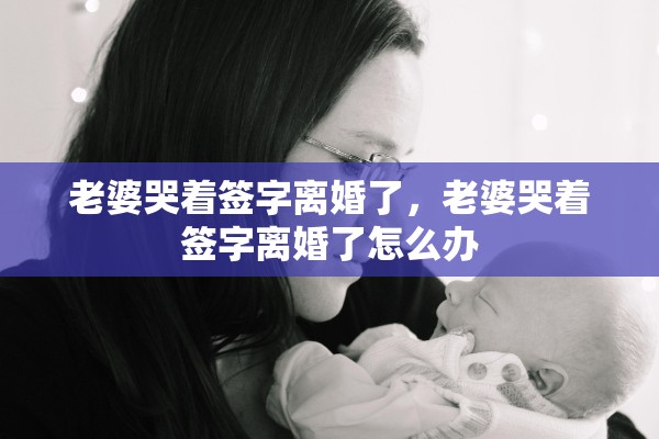 老婆哭着签字离婚了，老婆哭着签字离婚了怎么办