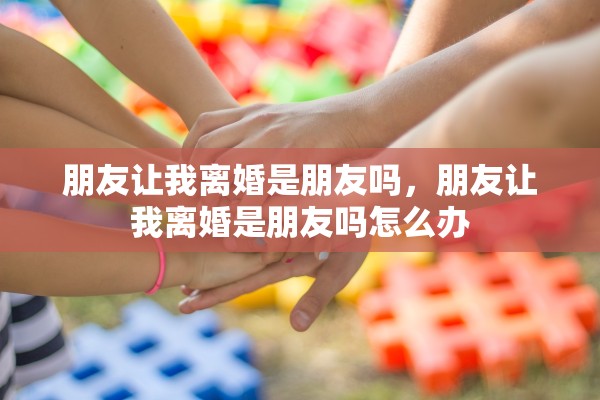 朋友让我离婚是朋友吗，朋友让我离婚是朋友吗怎么办
