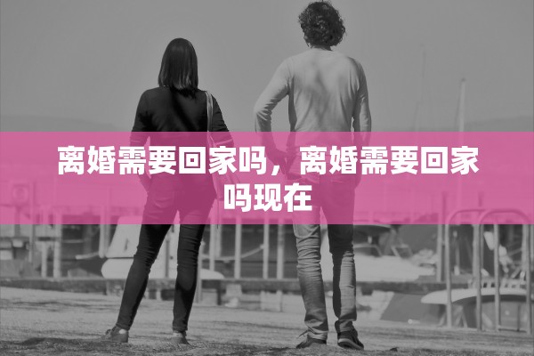 离婚需要回家吗，离婚需要回家吗现在