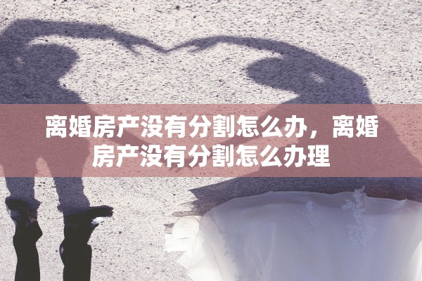 离婚房产没有分割怎么办，离婚房产没有分割怎么办理