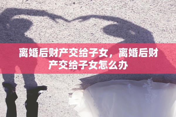 离婚后财产交给子女，离婚后财产交给子女怎么办