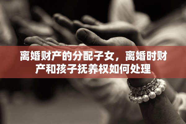 离婚财产的分配子女，离婚时财产和孩子抚养权如何处理