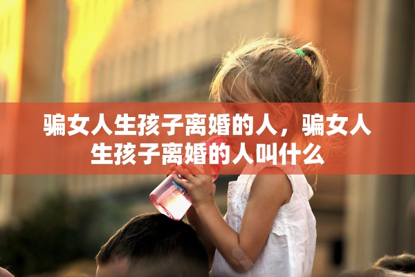 骗女人生孩子离婚的人，骗女人生孩子离婚的人叫什么