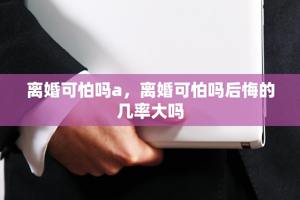 离婚可怕吗a，离婚可怕吗后悔的几率大吗