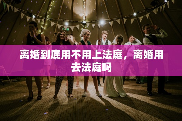 离婚到底用不用上法庭，离婚用去法庭吗