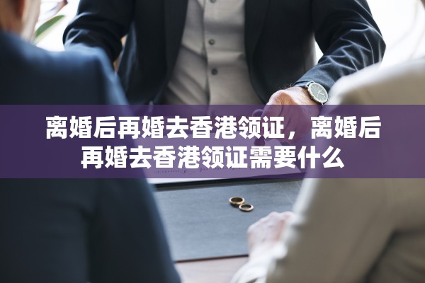 离婚后再婚去香港领证，离婚后再婚去香港领证需要什么