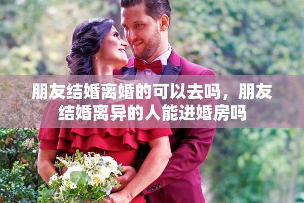 朋友结婚离婚的可以去吗，朋友结婚离异的人能进婚房吗