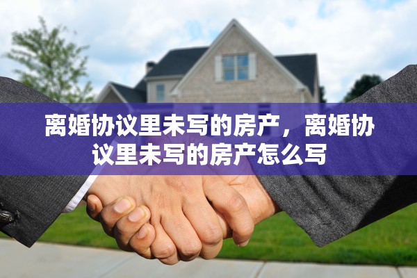 离婚协议里未写的房产，离婚协议里未写的房产怎么写