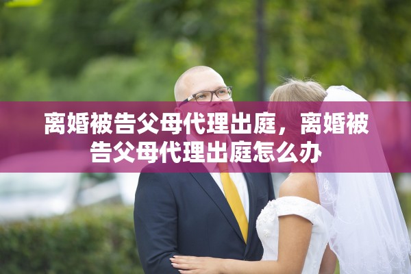 离婚被告父母代理出庭，离婚被告父母代理出庭怎么办