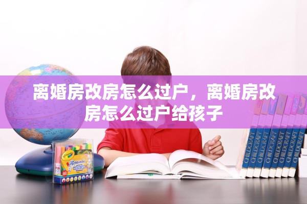 离婚房改房怎么过户，离婚房改房怎么过户给孩子