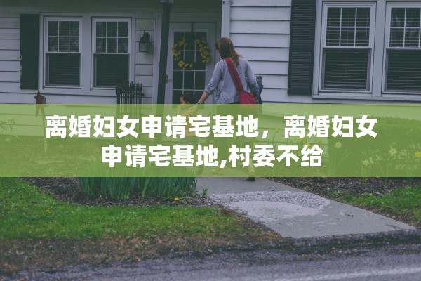 离婚妇女申请宅基地，离婚妇女申请宅基地,村委不给