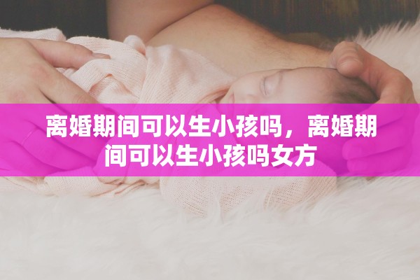 离婚期间可以生小孩吗，离婚期间可以生小孩吗女方