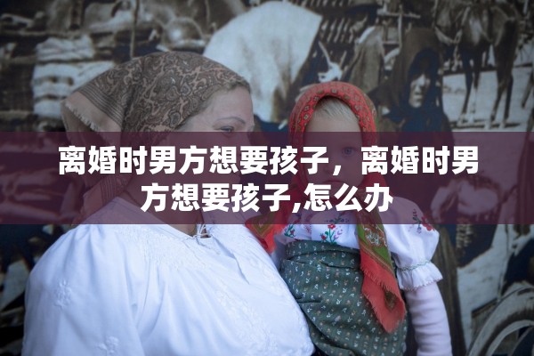离婚时男方想要孩子，离婚时男方想要孩子,怎么办