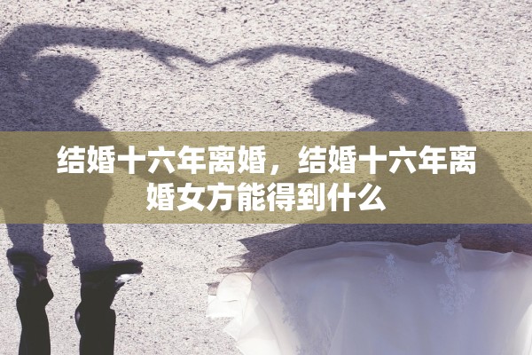 结婚十六年离婚，结婚十六年离婚女方能得到什么