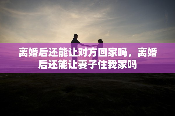离婚后还能让对方回家吗，离婚后还能让妻子住我家吗