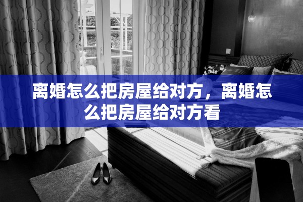 离婚怎么把房屋给对方，离婚怎么把房屋给对方看