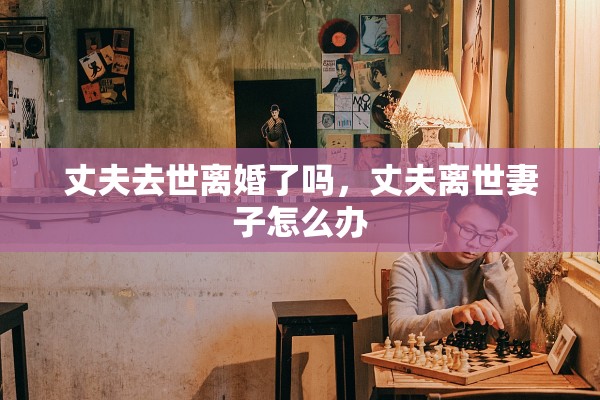 丈夫去世离婚了吗，丈夫离世妻子怎么办