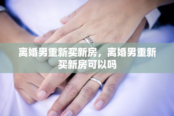离婚男重新买新房，离婚男重新买新房可以吗