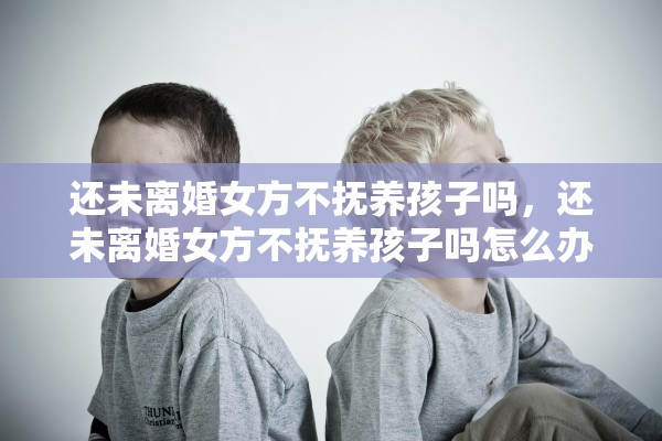 还未离婚女方不抚养孩子吗，还未离婚女方不抚养孩子吗怎么办