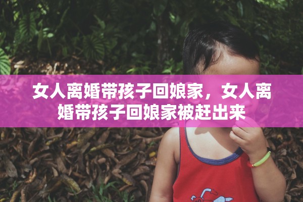 女人离婚带孩子回娘家，女人离婚带孩子回娘家被赶出来
