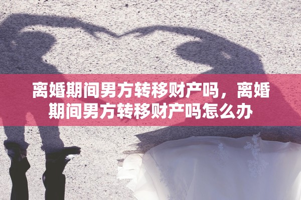 离婚期间男方转移财产吗，离婚期间男方转移财产吗怎么办