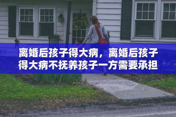 离婚后孩子得大病，离婚后孩子得大病不抚养孩子一方需要承担责任吗
