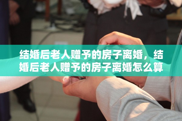 结婚后老人赠予的房子离婚，结婚后老人赠予的房子离婚怎么算