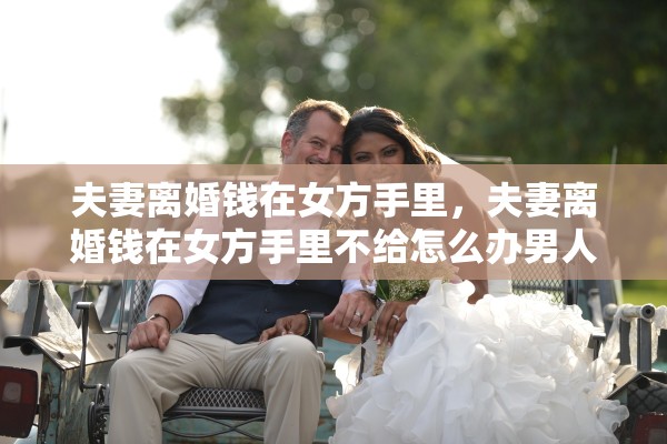 夫妻离婚钱在女方手里，夫妻离婚钱在女方手里不给怎么办男人提出离婚