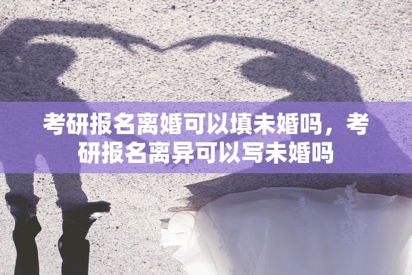 考研报名离婚可以填未婚吗，考研报名离异可以写未婚吗