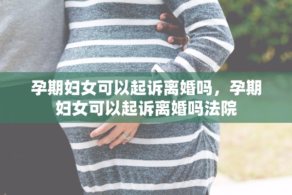 孕期妇女可以起诉离婚吗，孕期妇女可以起诉离婚吗法院