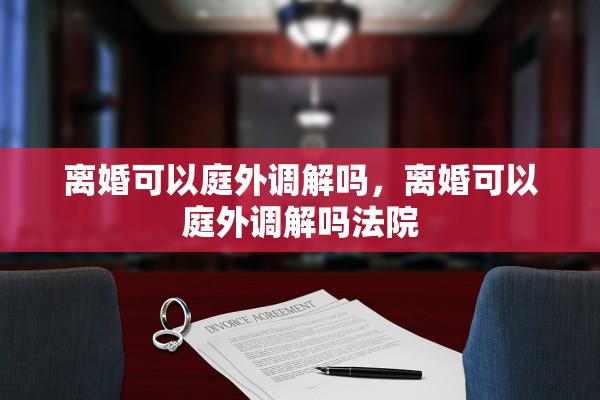 离婚可以庭外调解吗，离婚可以庭外调解吗法院