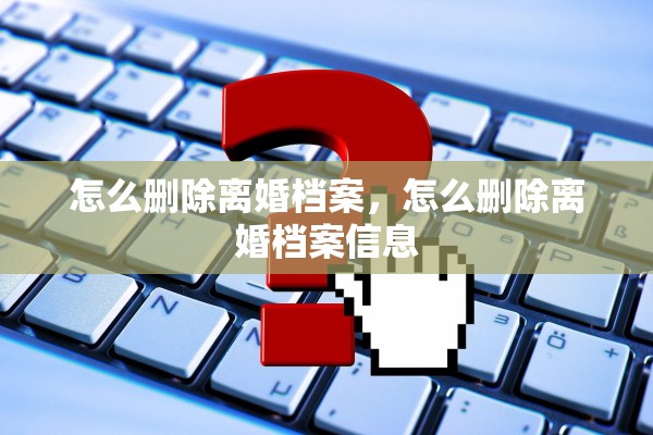怎么删除离婚档案，怎么删除离婚档案信息