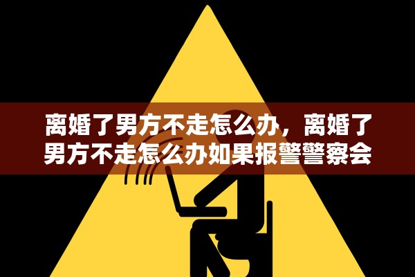 离婚了男方不走怎么办，离婚了男方不走怎么办如果报警警察会不会受理么办