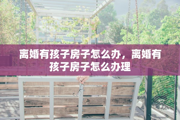 离婚有孩子房子怎么办，离婚有孩子房子怎么办理